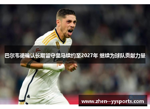 巴尔韦德确认长期留守皇马续约至2027年 继续为球队贡献力量
