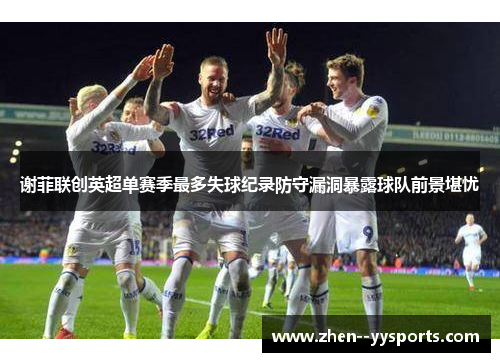 谢菲联创英超单赛季最多失球纪录防守漏洞暴露球队前景堪忧